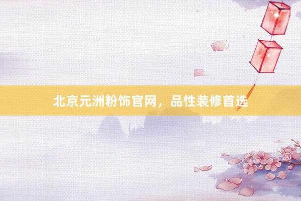 北京元洲粉饰官网，品性装修首选