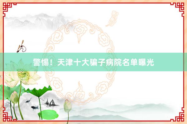 警惕！天津十大骗子病院名单曝光